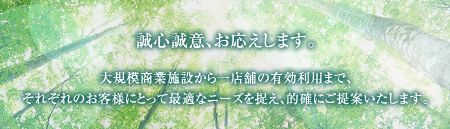 誠心誠意、お応えします。 大規模商業施設から一店舗の有効利用まで、それぞれのお客様にとって最適なニーズを捉え、的確にご提案いたします。